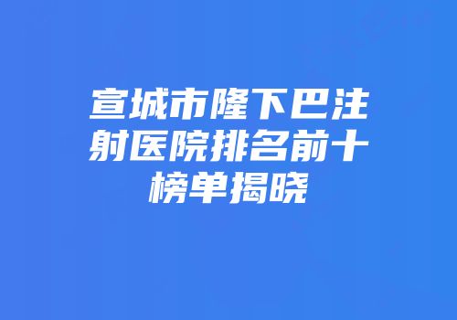 宣城市隆下巴注射医院排名前十榜单揭晓