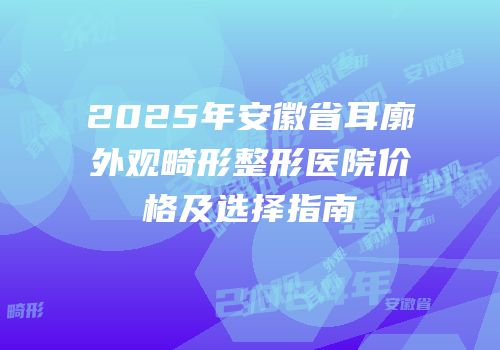 2025年安徽省耳廓外观畸形整形医院价格及选择指南