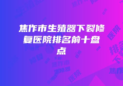 焦作市生殖器下裂修复医院排名前十盘点