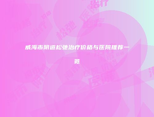 威海市阴道松弛治疗价格与医院推荐一览