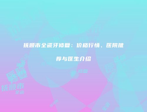 抚顺市全瓷牙修复：价格行情、医院推荐与医生介绍
