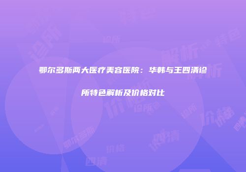 鄂尔多斯两大医疗美容医院：华韩与王四清诊所特色解析及价格对比