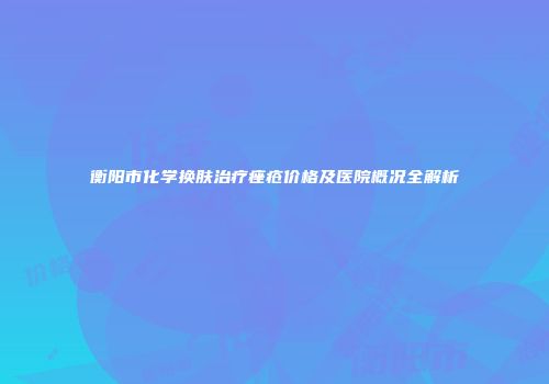 衡阳市化学换肤治疗痤疮价格及医院概况全解析