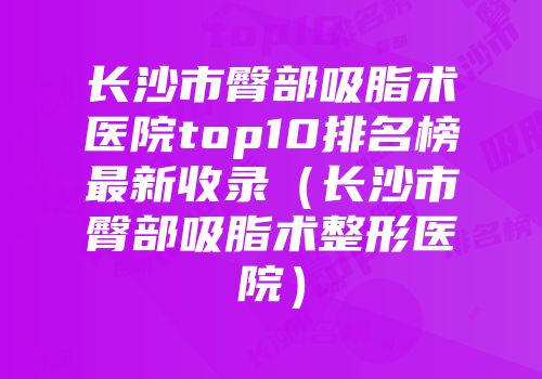 长沙市臀部吸脂术医院top10排名榜最新收录（长沙市臀部吸脂术整形医院）