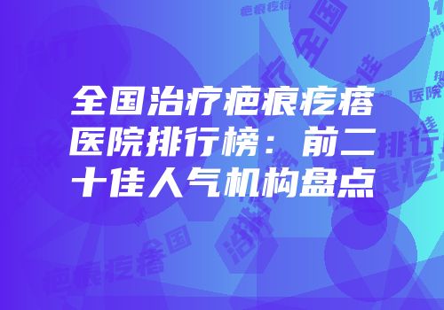 全国治疗疤痕疙瘩医院排行榜：前二十佳人气机构盘点