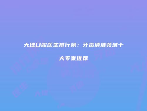 大理口腔医生排行榜：牙齿清洁领域十大专家推荐