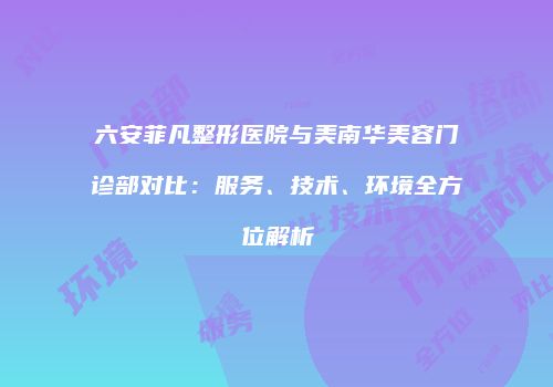 六安菲凡整形医院与美南华美容门诊部对比：服务、技术、环境全方位解析