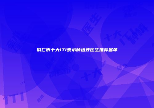 铜仁市十大ITI亲水种植牙医生推荐名单