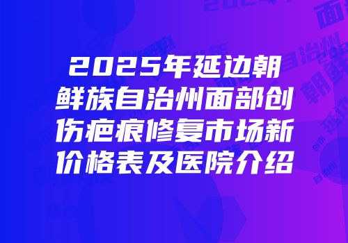 2025年延边朝鲜族自治州面部创伤疤痕修复市场新价格表及医院介绍