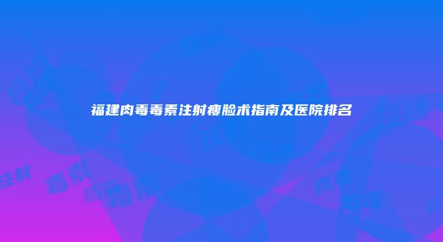 福建肉毒毒素注射瘦脸术指南及医院排名
