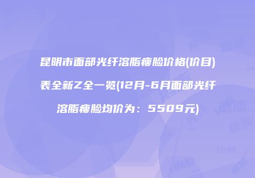 昆明市面部光纤溶脂瘦脸价格(价目)表全新Z全一览(12月-6月面部光纤溶脂瘦脸均价为：5509元)