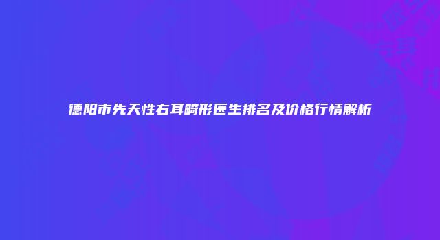 德阳市先天性右耳畸形医生排名及价格行情解析
