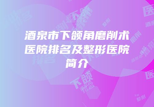 酒泉市下颌角磨削术医院排名及整形医院简介