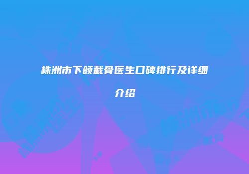株洲市下颌截骨医生口碑排行及详细介绍