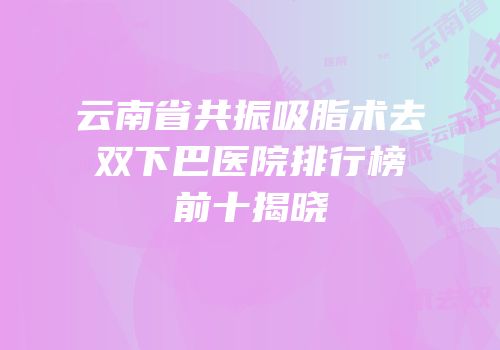 云南省共振吸脂术去双下巴医院排行榜前十揭晓