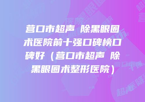 营口市超声袪除黑眼圈术医院前十强口碑榜口碑好（营口市超声袪除黑眼圈术整形医院）