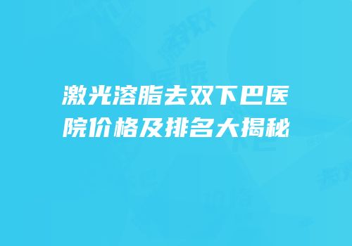 激光溶脂去双下巴医院价格及排名大揭秘