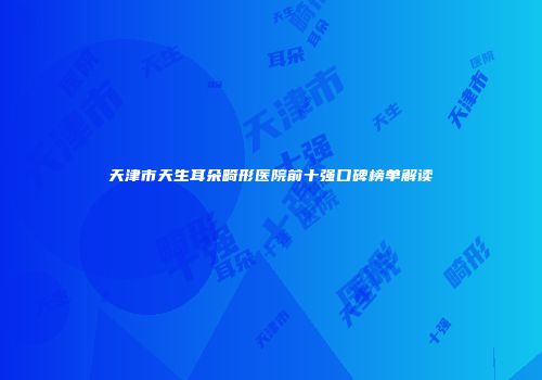 天津市天生耳朵畸形医院前十强口碑榜单解读