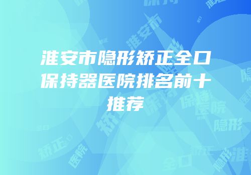 淮安市隐形矫正全口保持器医院排名前十推荐