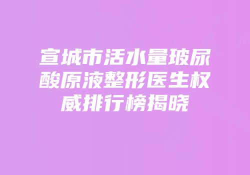 宣城市活水量玻尿酸原液整形医生权威排行榜揭晓