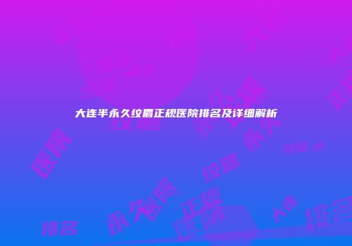大连半永久纹眉正规医院排名及详细解析