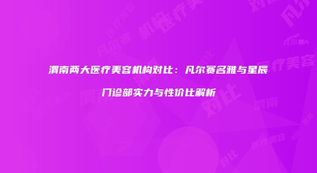 渭南两大医疗美容机构对比：凡尔赛名雅与星辰门诊部实力与性价比解析