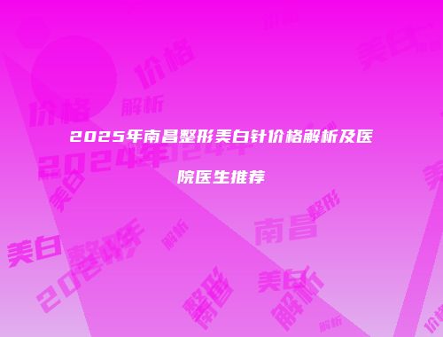 2025年南昌整形美白针价格解析及医院医生推荐