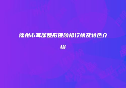 锦州市耳部整形医院排行榜及特色介绍