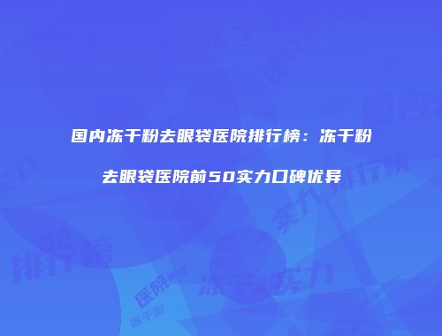 国内冻干粉去眼袋医院排行榜：冻干粉去眼袋医院前50实力口碑优异