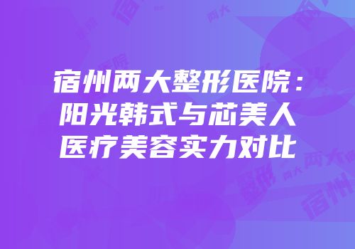 宿州两大整形医院：阳光韩式与芯美人医疗美容实力对比