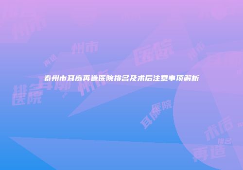 泰州市耳廓再造医院排名及术后注意事项解析