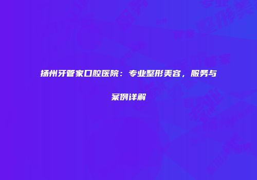 扬州牙管家口腔医院：专业整形美容，服务与案例详解