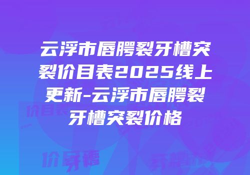云浮市唇腭裂牙槽突裂价目表2025线上更新-云浮市唇腭裂牙槽突裂价格