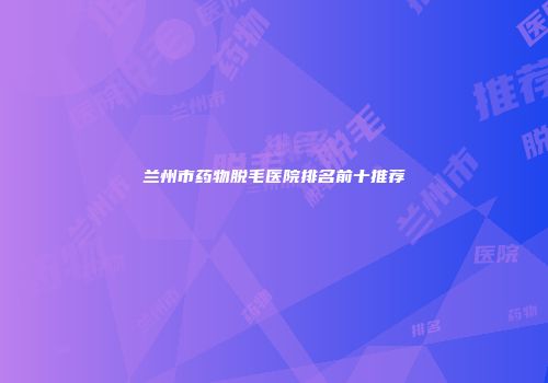 兰州市药物脱毛医院排名前十推荐