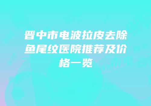 晋中市电波拉皮去除鱼尾纹医院推荐及价格一览