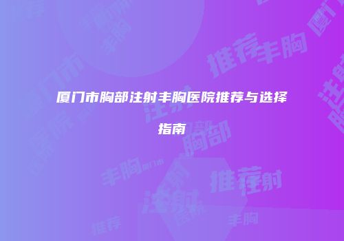 厦门市胸部注射丰胸医院推荐与选择指南