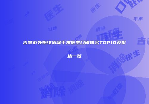 吉林市妊娠纹消除手术医生口碑排名TOP10及价格一览