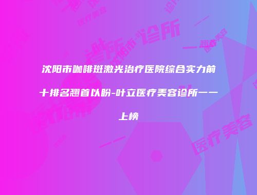沈阳市咖啡斑激光治疗医院综合实力前十排名翘首以盼-叶立医疗美容诊所一一上榜
