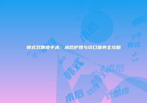 韩式双眼皮手术：术后护理与切口保养全攻略