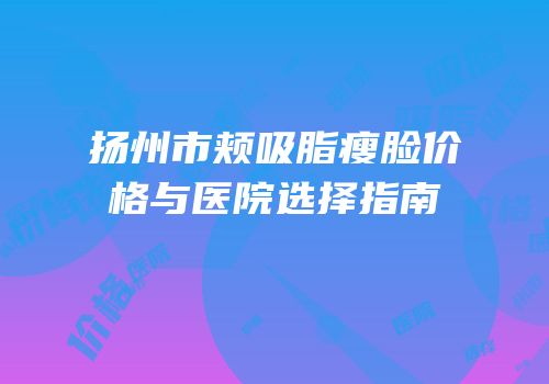 扬州市颊吸脂瘦脸价格与医院选择指南
