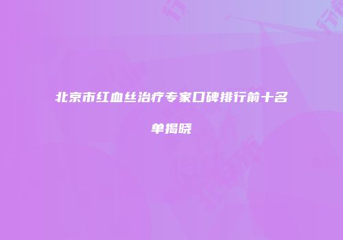 北京市红血丝治疗专家口碑排行前十名单揭晓