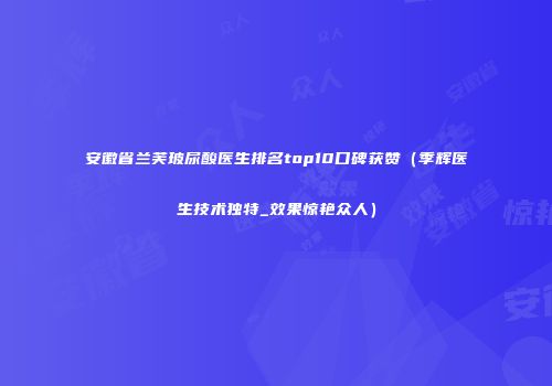 安徽省兰芙玻尿酸医生排名top10口碑获赞（季辉医生技术独特_效果惊艳众人）