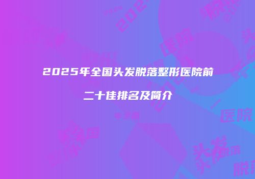 2025年全国头发脱落整形医院前二十佳排名及简介
