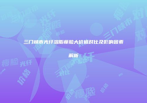 三门峡市光纤溶脂瘦脸大价格对比及影响因素解析