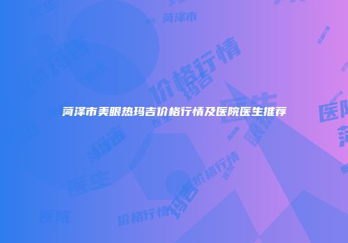 菏泽市美眼热玛吉价格行情及医院医生推荐