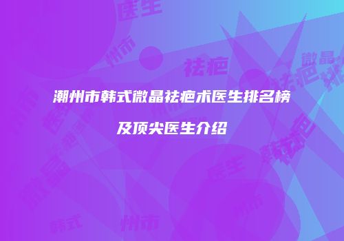 潮州市韩式微晶祛疤术医生排名榜及顶尖医生介绍