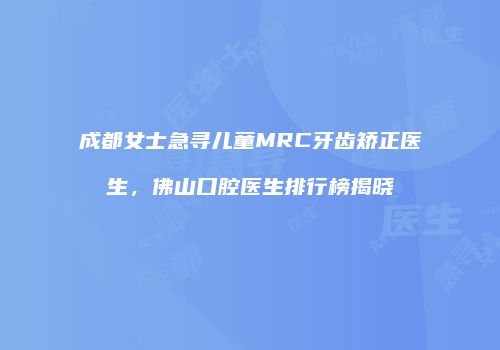成都女士急寻儿童MRC牙齿矫正医生，佛山口腔医生排行榜揭晓