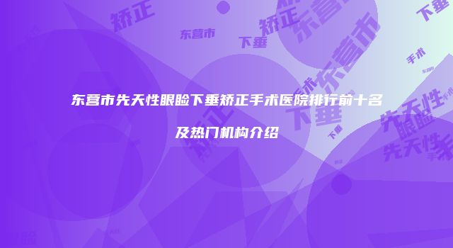 东营市先天性眼睑下垂矫正手术医院排行前十名及热门机构介绍