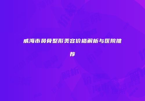 威海市鼻骨整形美容价格解析与医院推荐