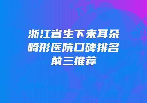 浙江省生下来耳朵畸形医院口碑排名前三推荐